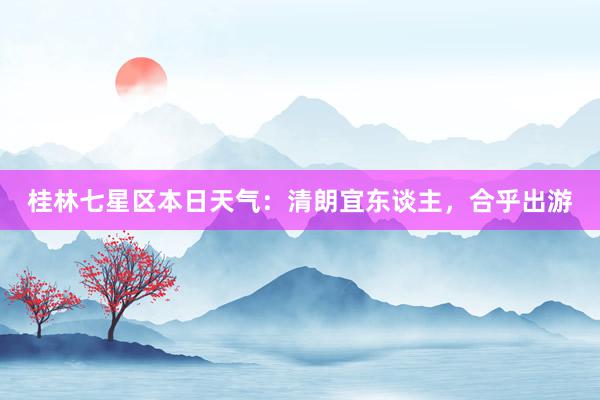 桂林七星区本日天气：清朗宜东谈主，合乎出游